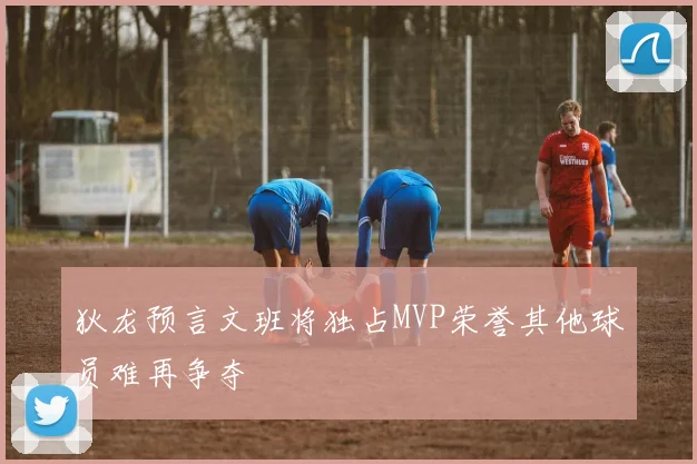 狄龙预言文班将独占MVP荣誉其他球员难再争夺