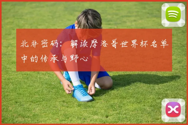 北非密码：解读摩洛哥世界杯名单中的传承与野心