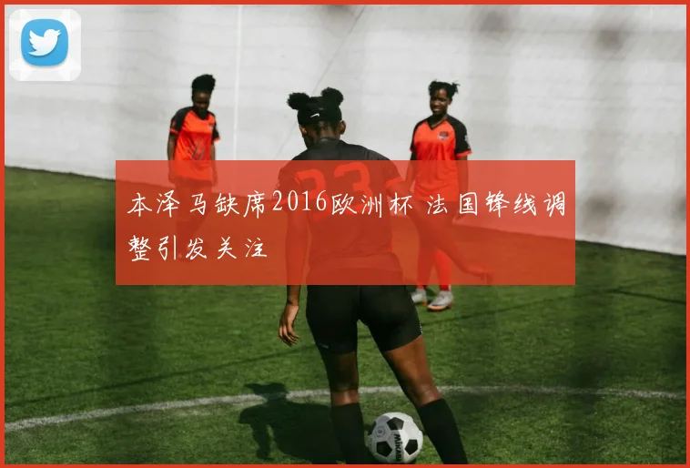 本泽马缺席2016欧洲杯 法国锋线调整引发关注
