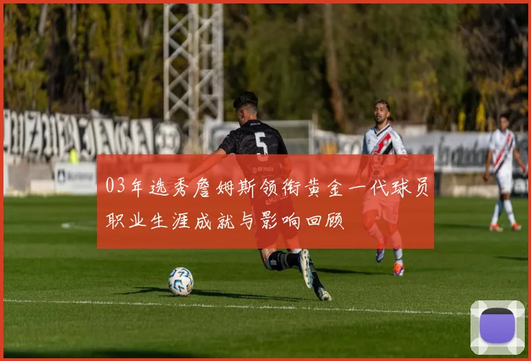 03年选秀詹姆斯领衔黄金一代球员职业生涯成就与影响回顾