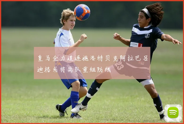 皇马全力追逐施洛特贝克阿拉巴吕迪格或将离队重组防线